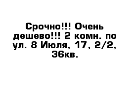 Срочно!!! Очень дешево!!! 2-комн. по ул. 8 Июля, 17, 2/2, 36кв.